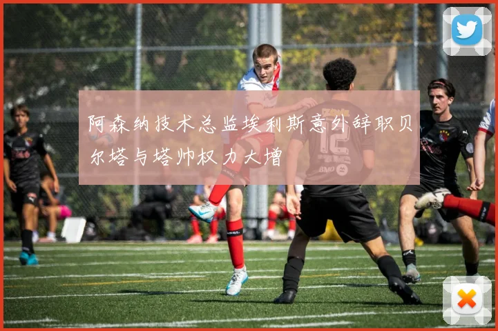 阿森纳技术总监埃利斯意外辞职贝尔塔与塔帅权力大增