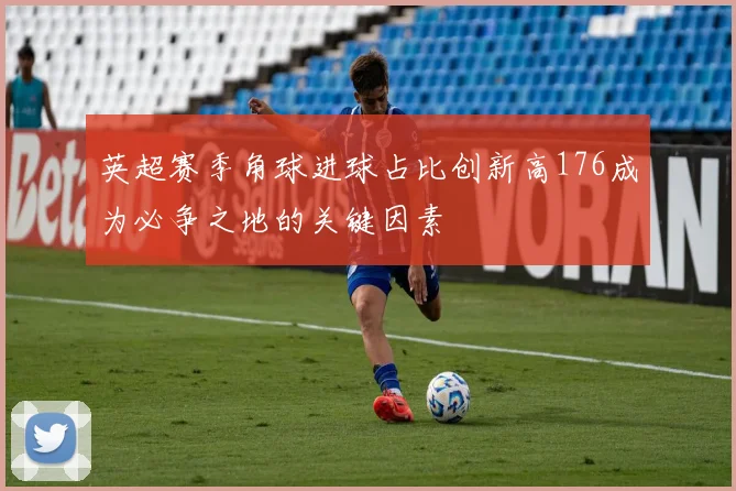英超赛季角球进球占比创新高176成为必争之地的关键因素