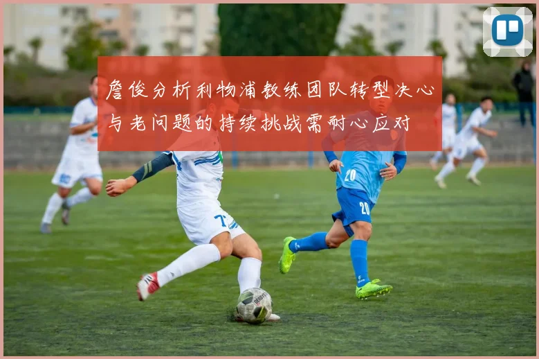 詹俊分析利物浦教练团队转型决心与老问题的持续挑战需耐心应对