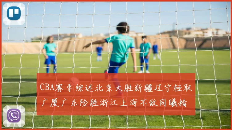 CBA赛季综述北京大胜新疆辽宁轻取广厦广东险胜浙江上海不敌同曦精彩回顾