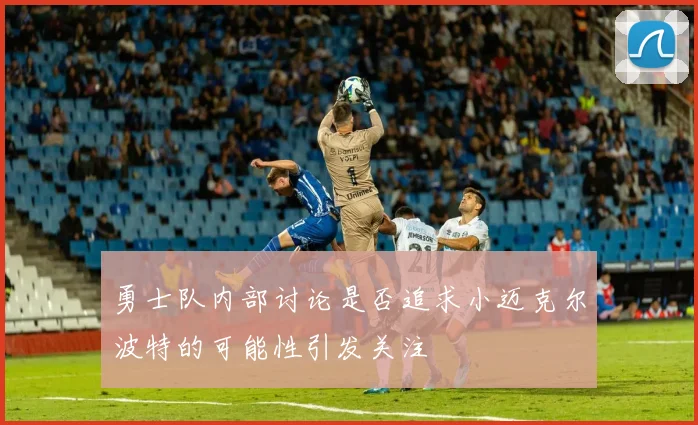 勇士队内部讨论是否追求小迈克尔波特的可能性引发关注