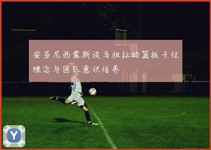 安芬尼西蒙斯谈马祖拉的篮板卡位理念与团队意识培养