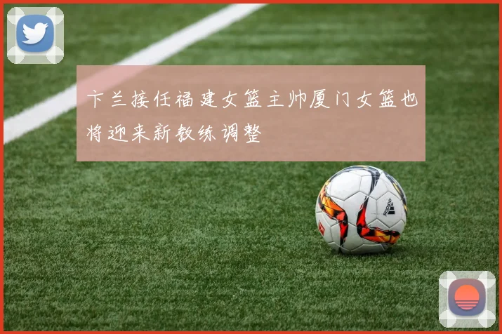 卞兰接任福建女篮主帅厦门女篮也将迎来新教练调整
