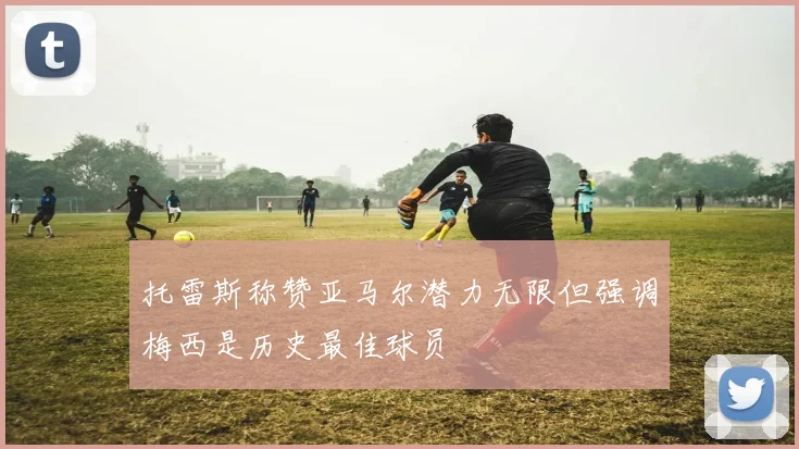 托雷斯称赞亚马尔潜力无限但强调梅西是历史最佳球员
