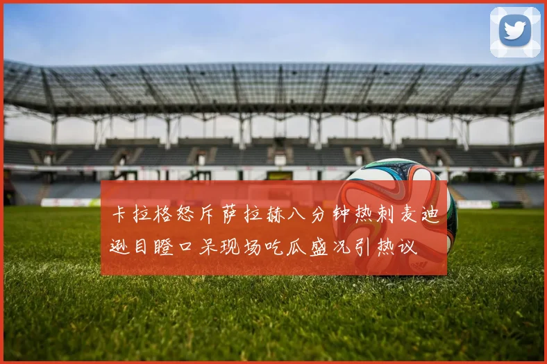 卡拉格怒斥萨拉赫八分钟热刺麦迪逊目瞪口呆现场吃瓜盛况引热议
