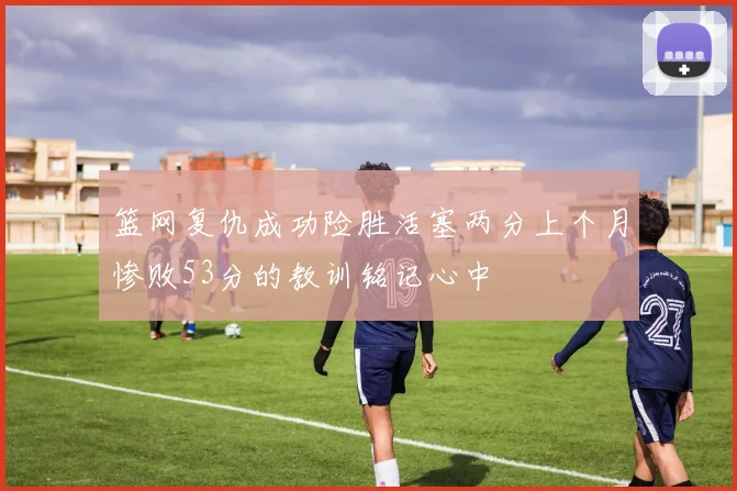 篮网复仇成功险胜活塞两分上个月惨败53分的教训铭记心中