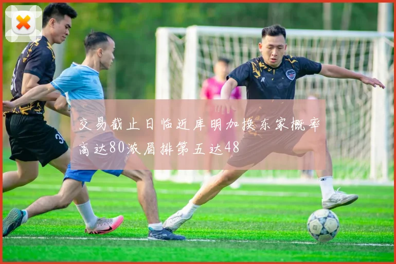 交易截止日临近库明加换东家概率高达80浓眉排第五达48