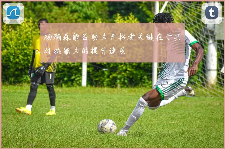 杨瀚森能否助力开拓者关键在于其对抗能力的提升速度