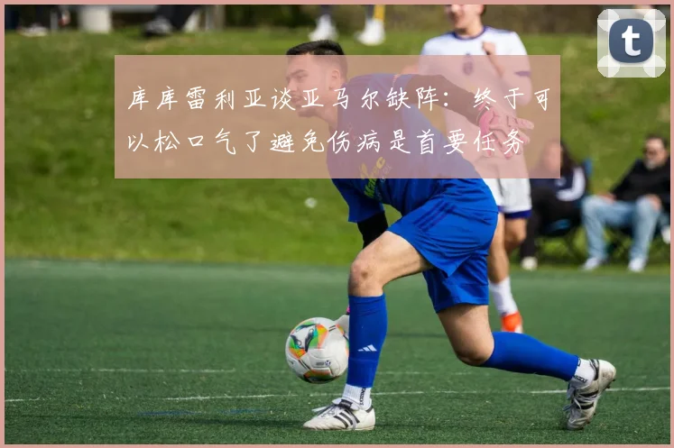 库库雷利亚谈亚马尔缺阵：终于可以松口气了避免伤病是首要任务