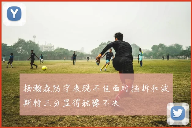 杨瀚森防守表现不佳面对挡拆和波斯特三分显得犹豫不决