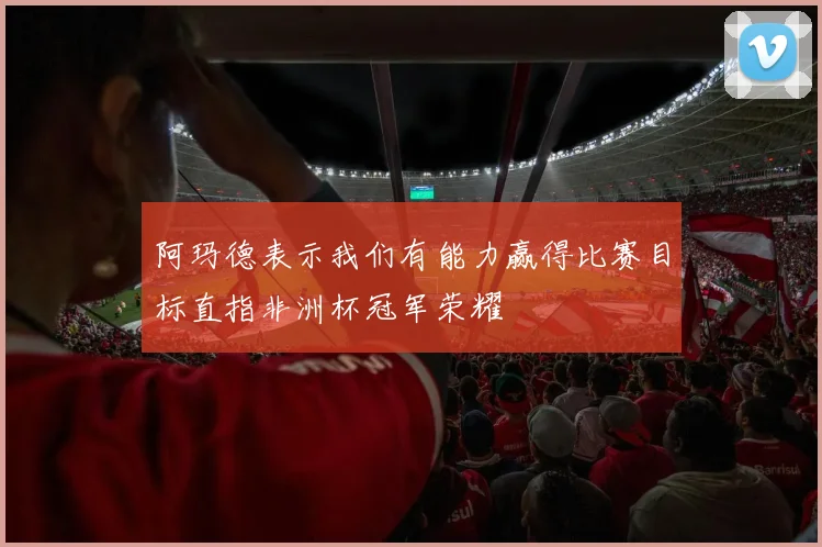 阿玛德表示我们有能力赢得比赛目标直指非洲杯冠军荣耀