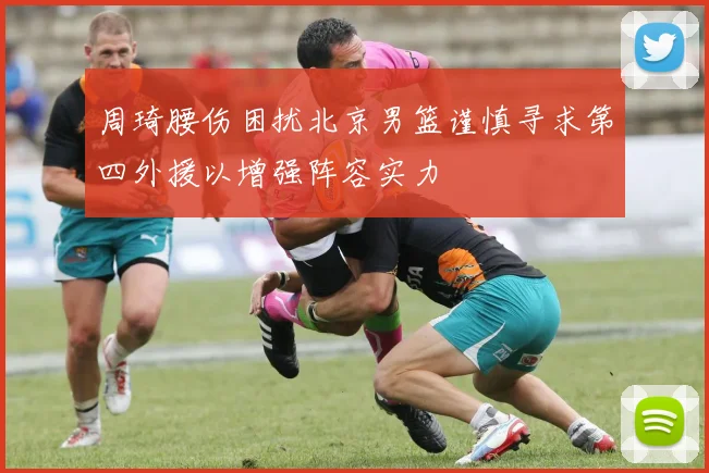 周琦腰伤困扰北京男篮谨慎寻求第四外援以增强阵容实力