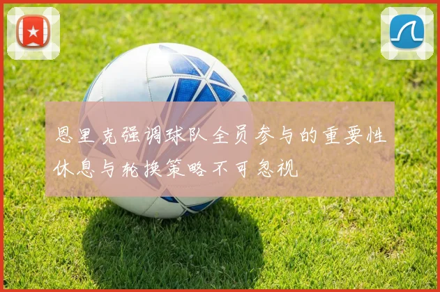 恩里克强调球队全员参与的重要性休息与轮换策略不可忽视