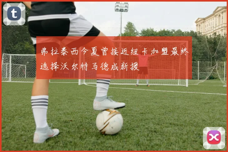 弗拉泰西今夏曾接近纽卡加盟最终选择沃尔特马德成新援