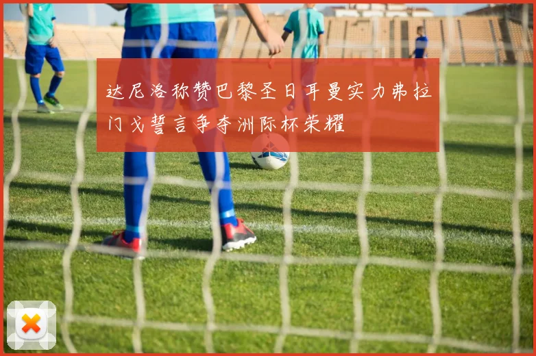 达尼洛称赞巴黎圣日耳曼实力弗拉门戈誓言争夺洲际杯荣耀