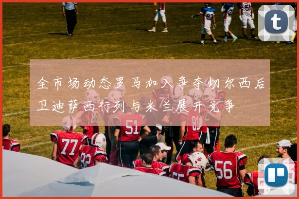 全市场动态罗马加入争夺切尔西后卫迪萨西行列与米兰展开竞争