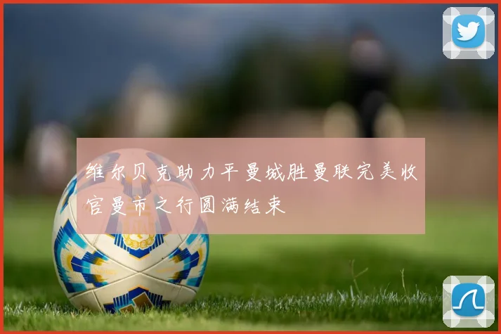 维尔贝克助力平曼城胜曼联完美收官曼市之行圆满结束