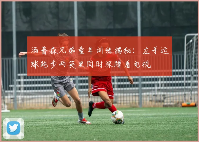 汤普森兄弟童年训练揭秘：左手运球跑步两英里同时深蹲看电视