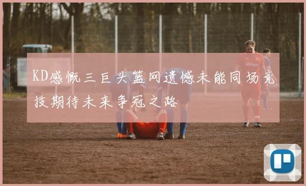 KD感慨三巨头篮网遗憾未能同场竞技期待未来争冠之路