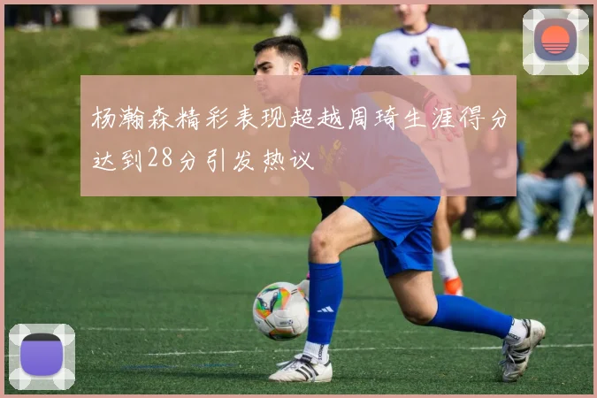 杨瀚森精彩表现超越周琦生涯得分达到28分引发热议