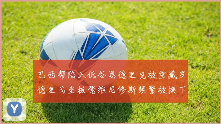 巴西帮陷入低谷恩德里克被雪藏罗德里戈坐板凳维尼修斯频繁被换下