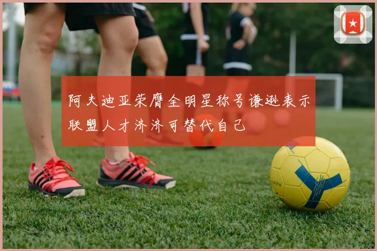 阿夫迪亚荣膺全明星称号谦逊表示联盟人才济济可替代自己