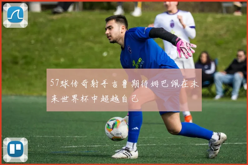 57球传奇射手吉鲁期待姆巴佩在未来世界杯中超越自己