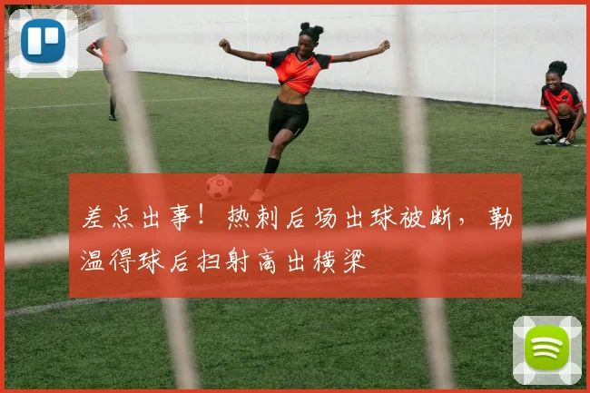 差点出事！热刺后场出球被断，勒温得球后扫射高出横梁