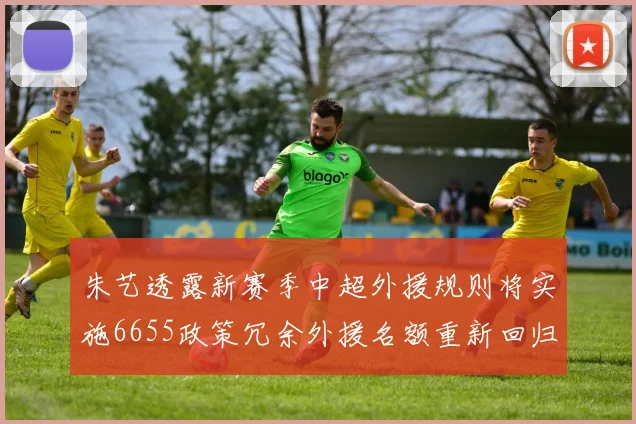 朱艺透露新赛季中超外援规则将实施6655政策冗余外援名额重新回归球队配置