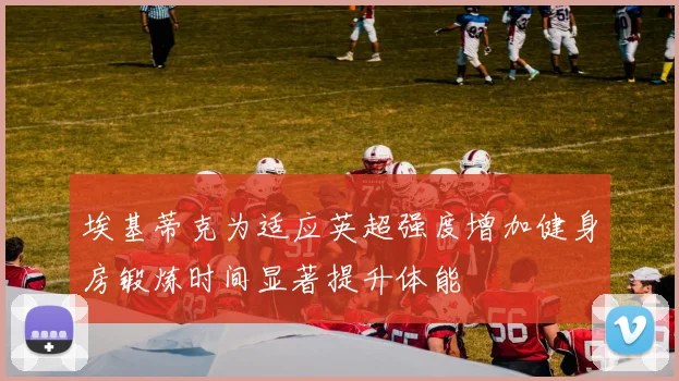 埃基蒂克为适应英超强度增加健身房锻炼时间显著提升体能