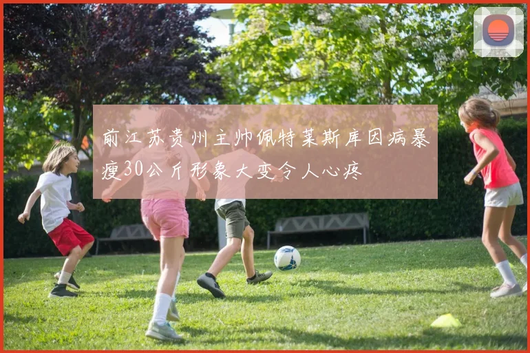前江苏贵州主帅佩特莱斯库因病暴瘦30公斤形象大变令人心疼