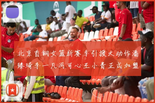 北京首钢女篮新赛季引援大动作潘臻琦李一凡冯可心王小青正式加盟