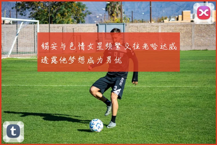锡安与色情女星频繁交往老哈达威透露他梦想成为男优
