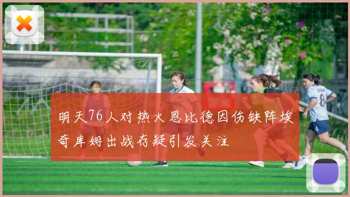 明天76人对热火恩比德因伤缺阵埃奇库姆出战存疑引发关注