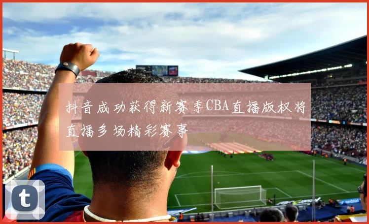 抖音成功获得新赛季CBA直播版权将直播多场精彩赛事