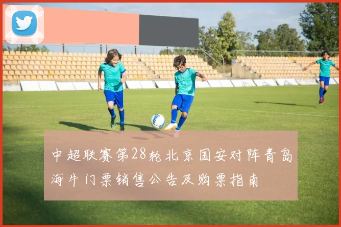 中超联赛第28轮北京国安对阵青岛海牛门票销售公告及购票指南